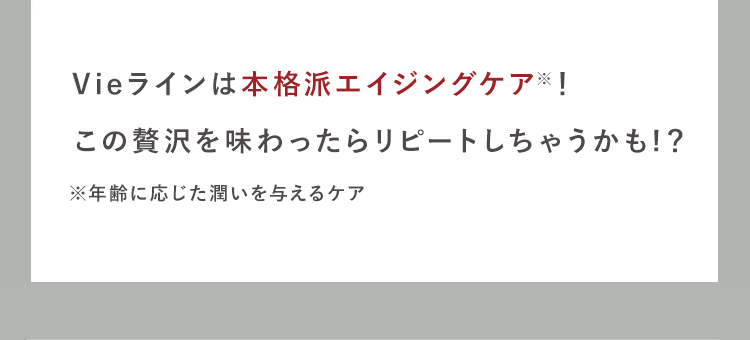 贅沢保湿!
Vieラインは本格派エイジングケア!
この贅沢を味わったらリピートしちゃうかも!?
※年齢に応じた潤いを与えるケア