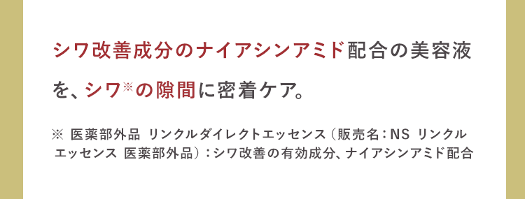 シワ改善成分のナイアシンアミド配合の美容液
を、シワの隙間に密着ケア。
※ 医薬部外品 リンクルダイレクトエッセンス(販売名:NS リンクル
エッセンス 医薬部外品) シワ改善の有効成分、ナイアシンアミド配合
