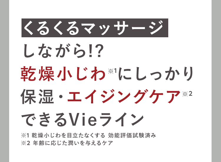 くるくるマッサージ
しながら!?
乾燥小じわにしっかり
保湿・エイジングケア ※2
できるVieライン
※1 乾燥小じわを目立たなくする効能評価試験済み
※2 年齢に応じた潤いを与えるケア