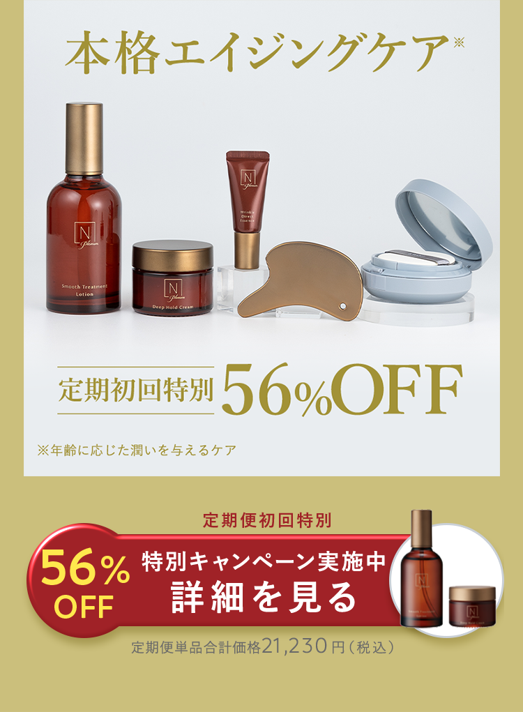 本格エイジングケア*
N
Direct
N
Smooth Treatment
Lotion
Deep Hold Cream
定期初回特別 56% OFF
※年齢に応じた潤いを与えるケア
定期便初回特別
56% 特別キャンペーン実施中
詳細を見る
OFF
N
定期便単品合計価格21,230円 (税込)