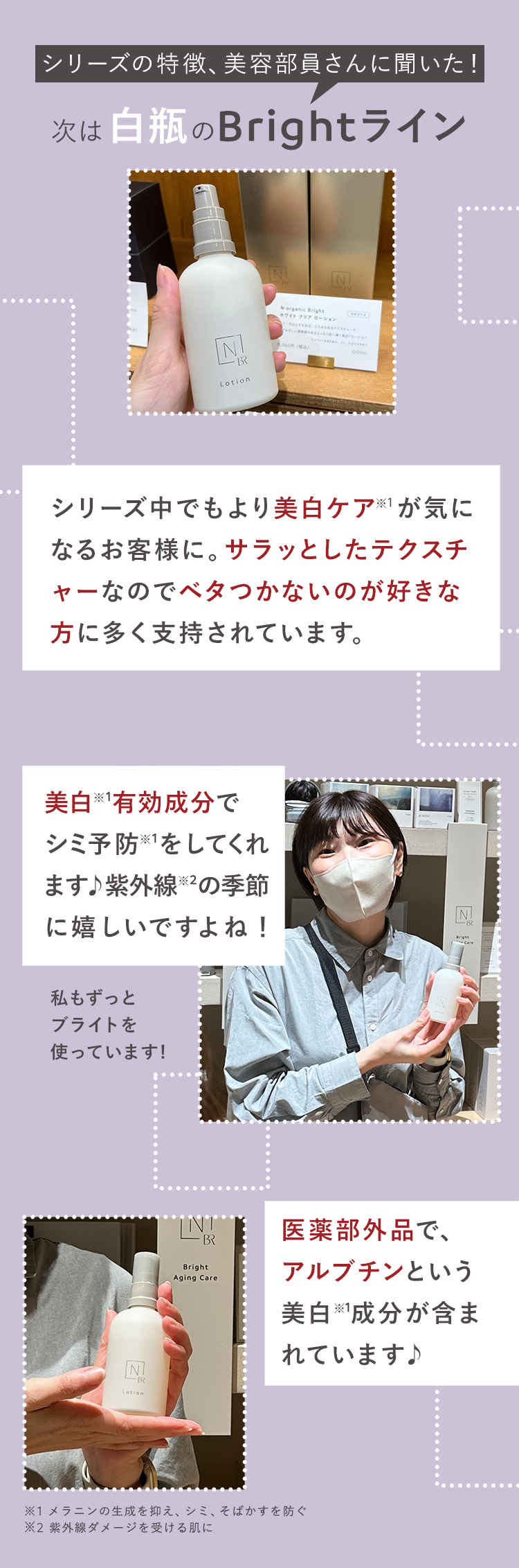 シリーズの特徴、美容部員さんに聞いた!
次は白瓶のBrightライン
N
-BR
Lotion
N
N organic Bright
ホワイトクリアローション
N
ローション
1,060円 (税込)
シリーズ中でもより美白ケア※1が気に
なるお客様に。 サラッとしたテクスチ
ャーなのでベタつかないのが好きな
方に多く支持されています。
美白有効成分で
シミ予防をしてくれ
ます♪ 紫外線 ※2の季節
に嬉しいですよね!
私もずっと
ブライトを
使っています!
BR
Bright
Aging Care
N
医薬部外品で、
アルブチンという
美白成分が含ま
れています♪
N
※1 メラニンの生成を抑え、シミ、そばかすを防ぐ
※2 紫外線ダメージを受ける肌に