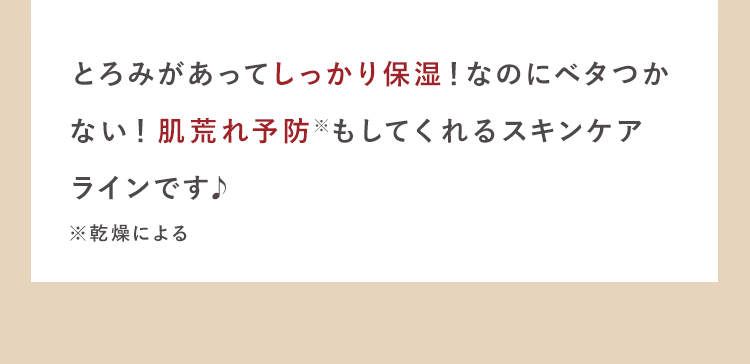 とろみがあってしっかり保湿！なのにベタつか
ない！肌荒れ※もケアしてくれるスキン
ケアラインです♪
