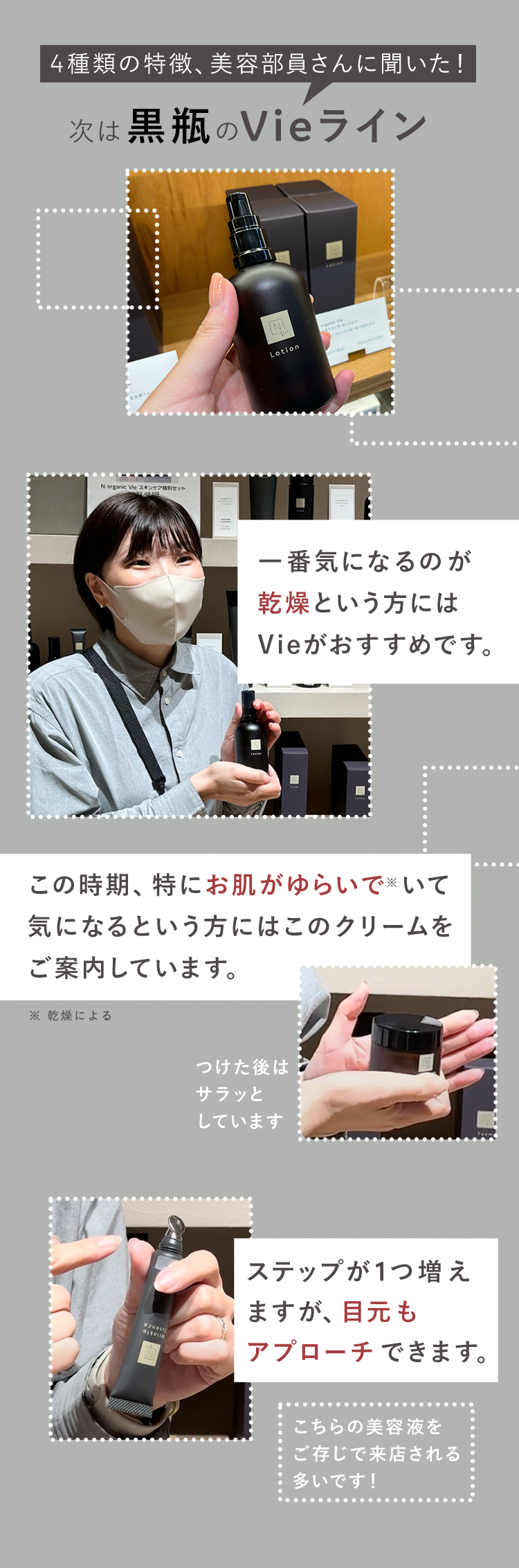 4種類の特徴、 美容部員さんに聞いた!
次は黒瓶のVieライン
N organic Vie スキンケア特別セット
2484
N
Lotion
一番気になるのが
乾燥という方には
Vieがおすすめです。
この時期、特にお肌がゆらいでいて
気になるという方にはこのクリームを
ご案内しています。
※ 乾燥による
つけた後は
サラッと
しています
ステップが1つ増え
ますが、 目元も
アプローチできます。
こちらの美容液を
ご存じで来店される
多いです!