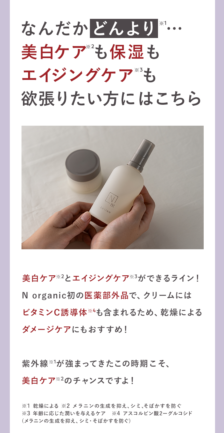 なんだかどんより
美白ケアも保湿も
エイジングケアも
*1
欲張りたい方にはこちら
N
-BR
Lotion
美白ケア※2とエイジングケア ※3ができるライン!
N organic初の医薬部外品で、クリームには
ビタミンC誘導体※4も含まれるため、 乾燥による
ダメージケアにもおすすめ!
紫外線が強まってきたこの時期こそ、
美白ケア※2のチャンスですよ!
※1 乾燥による ※2 メラニンの生成を抑え、シミ、そばかすを防ぐ
※3 年齢に応じた潤いを与えるケア 4 アスコルビン酸 2-グルコシド
(メラニンの生成を抑え、シミ・そばかすを防ぐ)
