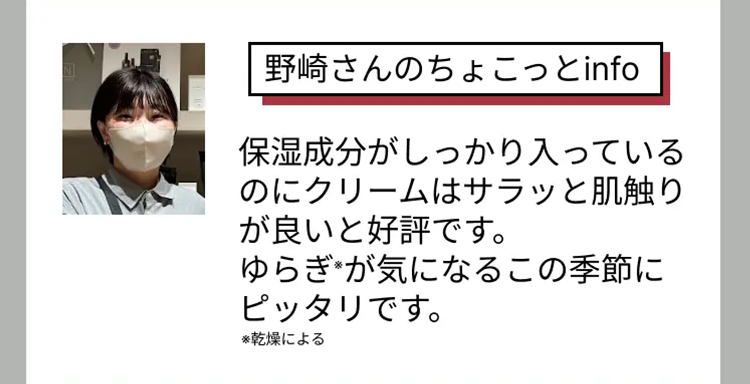 野崎さんのちょこっとinfo
保湿成分がしっかり入っている
のにクリームはサラッと肌触り
が良いと好評です。
ゆらぎが気になるこの季節に
ピッタリです。
※乾燥による