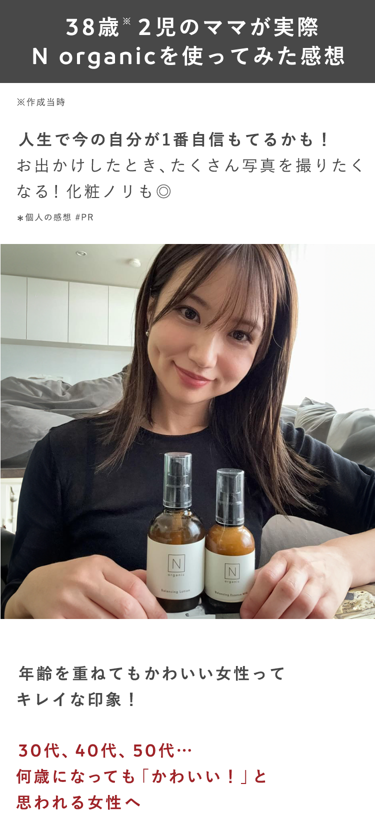 38歳2児のママが実際
N organicを使ってみた感想
※作成当時
人生で今の自分が1番自信もてるかも!
お出かけしたとき、たくさん写真を撮りたく
なる! 化粧ノリも◎
*個人の感想 #PR
N
N
organic
organis
Balancing Lotion
年齢を重ねてもかわいい女性って
キレイな印象!
30代、40代、50代···
何歳になっても 「かわいい!」と
思われる女性へ