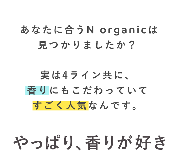 あなたに合うN organicは
見つかりましたか?
実は4ライン共に、
香りにもこだわっていて
すごく人気なんです。
やっぱり、香りが好き