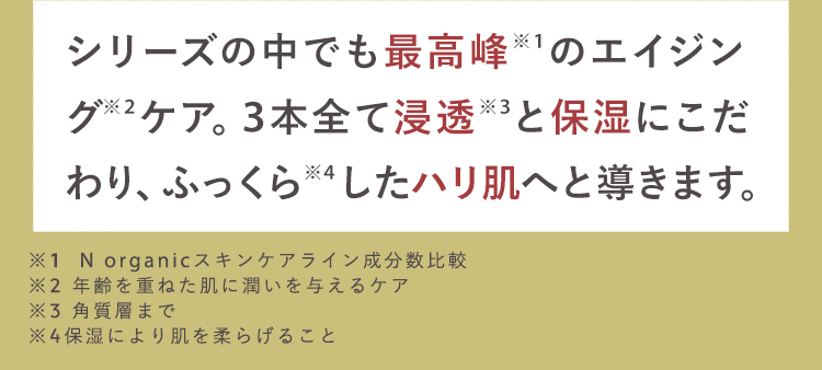 シリーズの中でも最高峰 ※1のエイジン
グ※2ケア。 3本全て浸透 ※3と保湿にこだ
わり、ふっくら ※4したハリ肌へと導きます。
※1 N organic スキンケアライン成分数比較
※2 年齢を重ねた肌に潤いを与えるケア
※3 角質層まで
※4保湿により肌を柔らげること