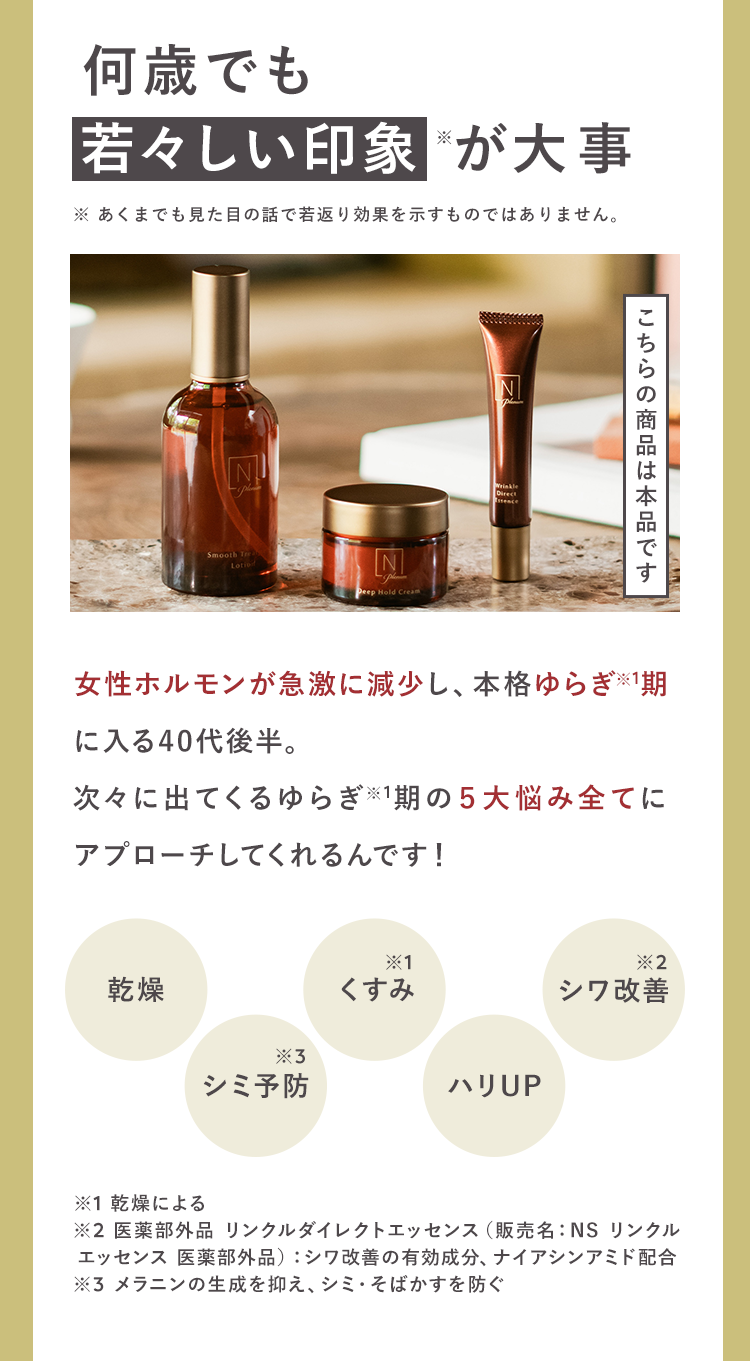 何歳でも
若々しい印象が大事
※あくまでも見た目の話で若返り効果を示すものではありません。
Smooth Tr
Deep Hold Cream
Wrinkle
こちらの商品は本品です
女性ホルモンが急激に減少し、本格ゆらぎ 1期
に入る40代後半。
次々に出てくるゆらぎ ※1期の5大悩み全てに
アプローチしてくれるんです!
乾燥
X1
*2
くすみ
シワ改善
*3
シミ予防
ハリUP
※1 乾燥による
※2 医薬部外品 リンクルダイレクトエッセンス(販売名: NS リンクル
エッセンス 医薬部外品) シワ改善の有効成分、ナイアシンアミド配合
※3 メラニンの生成を抑え、シミ・そばかすを防ぐ