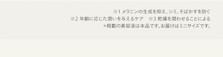 ※1 メラニンの生成を抑え、シミ、そばかすを防ぐ
※2 年齢に応じた潤いを与えるケア ※3 乾燥を潤わせることによる
*掲載の美容液は本品です。 お届けはミニサイズです。