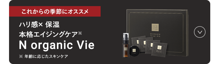 これからの季節にオススメ
ハリ間× 保湿
本格エイジングケア
N organic Vie
※年齢に応じたスキンケア
N
Skincare
Trial Kit