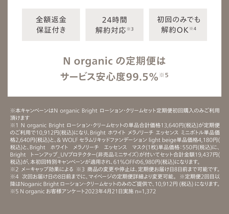 全額返金
保証付き
24時間
解約対応 ※3
初回のみでも
解約OK ※4
N organic の定期便は
サービス安心度99.5% ※5