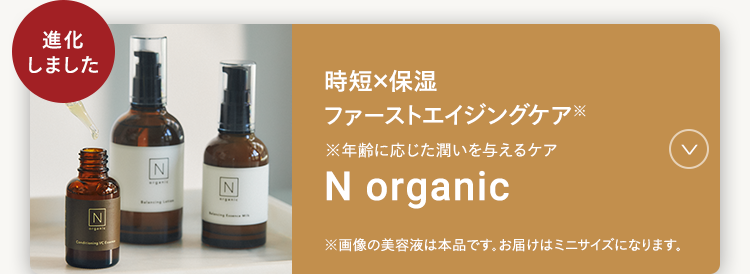 時短×保湿
ファーストエイジングケア
※年齢に応じた潤いを与えるケア
N organic
※画像の美容液は本品です。 お届けはミニサイズになります。