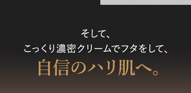 そして、
こっくり濃密クリームでフタをして、
自信のハリ肌へ。