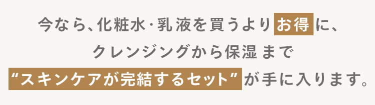 今なら、 化粧水・乳液を買うよりお得に、
クレンジングから保湿まで
"スキンケアが完結するセット” が手に入ります。