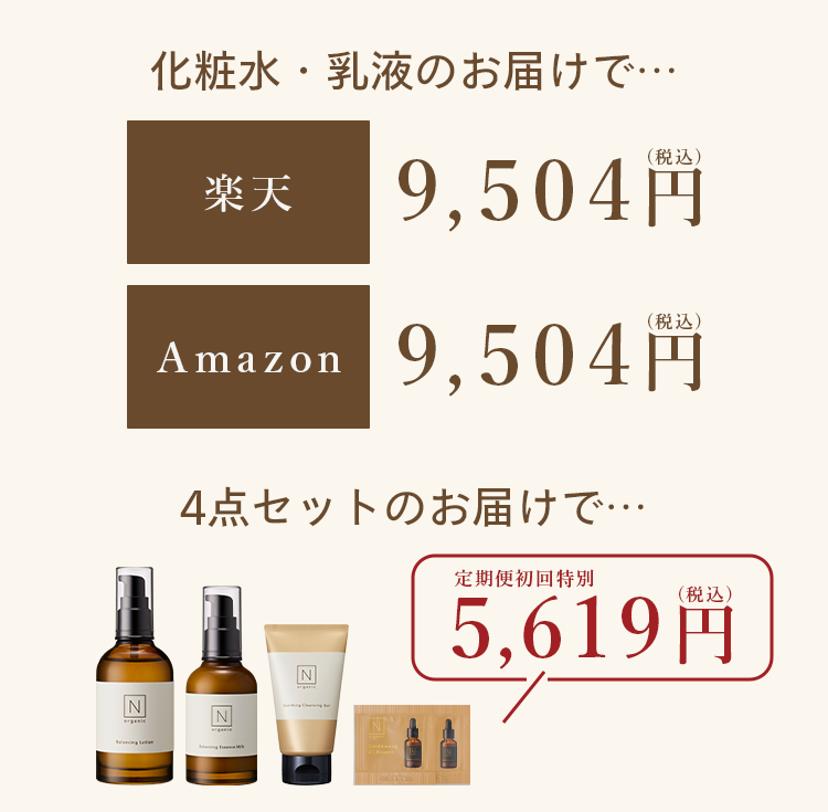 化粧水・乳液のお届けで･･･
楽天
9,504円
Amazon
(税込)
9,504円
4点セットのお届けで…..
N
定期便初回特別
(税込)
5,619円
N
N