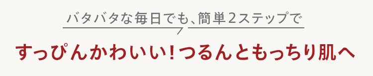 バタバタな毎日でも、簡単2ステップで
すっぴんかわいい! つるんともっちり肌へ