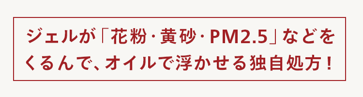 ジェルが 「花粉・ 黄砂・PM2.5」 などを
くるんで、 オイルで浮かせる独自処方!