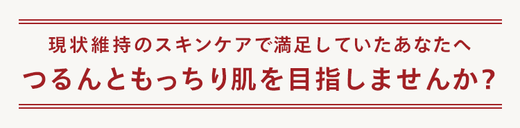 現状維持のスキンケアで満足していたあなたへ
つるんともっちり肌を目指しませんか?