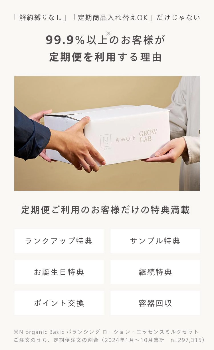 「解約縛りなし」 「定期商品入れ替えOK」 だけじゃない
※
99.9% 以上のお客様が
定期便を利用する理由
IN & WOLF
GROW
LAB
定期便ご利用のお客様だけの特典満載
ランクアップ特典
サンプル特典
お誕生日特典
継続特典
ポイント交換
容器回收
※N organic Basic バランシングローション・エッセンスミルクセット
ご注文のうち、定期便注文の割合 (2024年1月~10月集計 n=297,315)