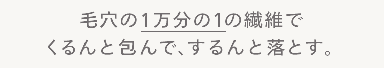 毛穴の1万分の1の繊維で
くるんと包んで、するんと落とす。