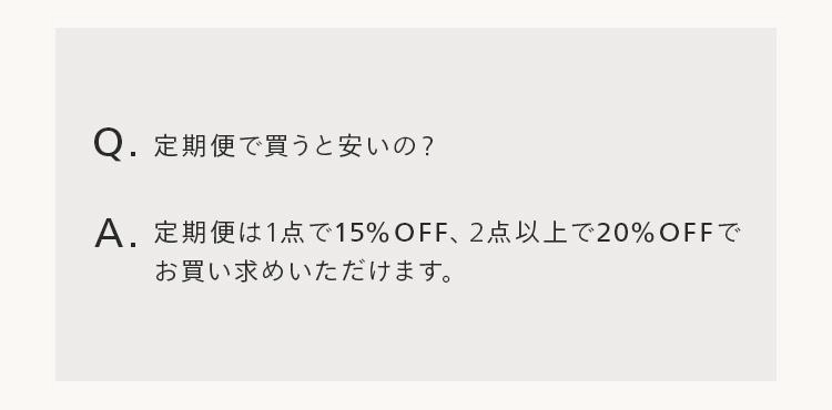 Q.定期便で買うと安いの?
A. 定期便は1点で15%OFF、 2点以上で20%OFFで
お買い求めいただけます。