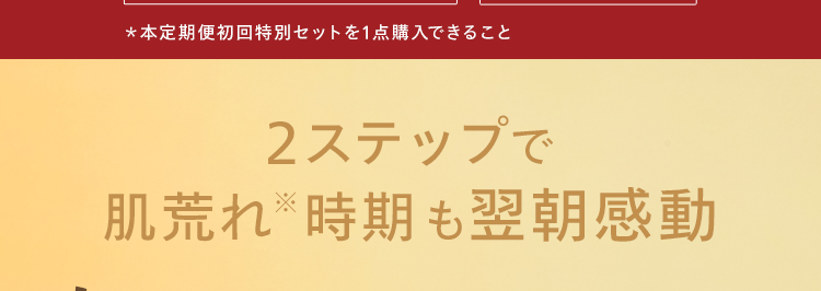 3月23日(月)で終了!
お得なセットをお見逃しなく
お一人様1点限り* Web限定
*本定期便初回特別セットを1点購入できること
2ステップで
肌荒れ ※時期も翌朝感動
春のママ応援セット