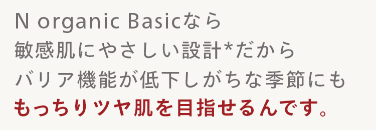 N organic Basicなら
敏感肌にやさしい設計 * だから
バリア機能が低下しがちな季節にも
もっちりツヤ肌を目指せるんです。