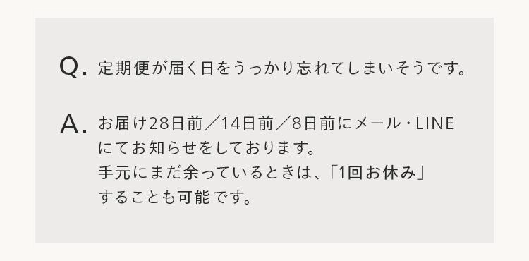 Q. 定期便が届く日をうっかり忘れてしまいそうです。
A. お届け28日前 / 14日前 / 8日前にメール・LINE
にてお知らせをしております。
手元にまだ余っているときは、 「1回お休み」
することも可能です。