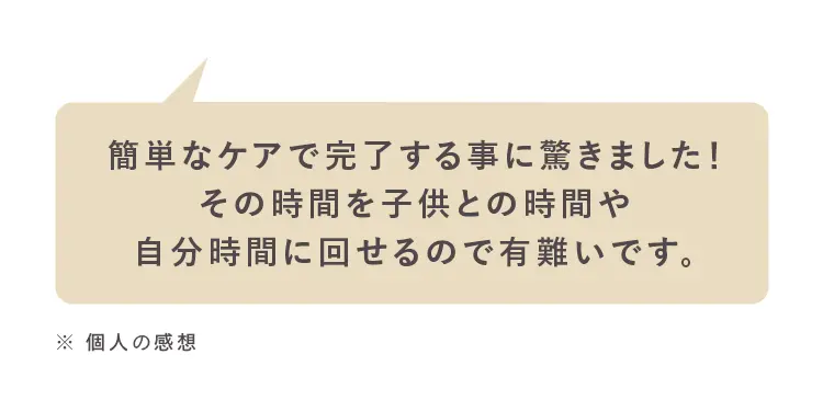 簡単なケアで完了する事に驚きました!
その時間を子供との時間や
自分時間に回せるので有難いです。
※個人の感想
