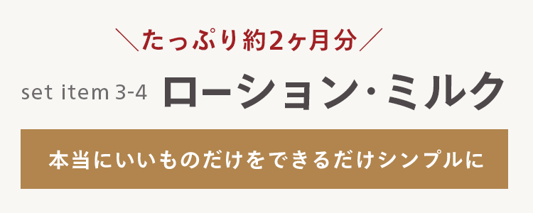 \ たっぷり約2ヶ月分/
set item 3-4
ローション・ミルク
本当にいいものだけをできるだけシンプルに