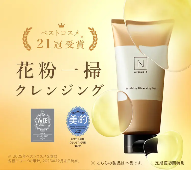 ベストコスメ
21冠受賞
花粉一掃
クレンジング
VOCE
BEST
COSME
202555
クレンジング
2
【美的
Beauty professional"
Best come award
2025
2025上半期
N
organic
Soothing Cleansing Gel
※ 2025年ベストコスメを含む
クレンジング編
第2位
各種アワードの累計。 2025年12月末日時点。
※こちらの製品は本品です。 ※定期便初回特別