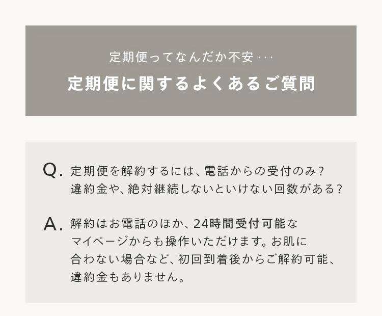定期便ってなんだか不安・・・
定期便に関するよくあるご質問
Q.定期便を解約するには、 電話からの受付のみ?
違約金や、 絶対継続しないといけない回数がある?
A. 解約はお電話のほか、24時間受付可能な
マイページからも操作いただけます。 お肌に
合わない場合など、 初回到着後からご解約可能、
違約金もありません。