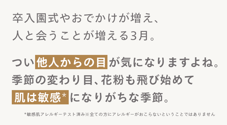 卒入園式やおでかけが増え、
人と会うことが増える3月。
つい他人からの目が気になりますよね。
季節の変わり目、 花粉も飛び始めて
肌は敏感になりがちな季節。
*敏感肌アレルギーテスト済み※全ての方にアレルギーがおこらないということではありません