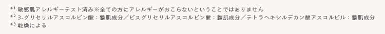 *1
*3
|敏感肌アレルギーテスト済み※全ての方にアレルギーがおこらないということではありません
23-グリセリルアスコルビン酸整肌成分/ビスグリセリルアスコルビン整肌成分/テトラヘキシルデカン酸アスコルビル: 整肌成分
「乾燥による