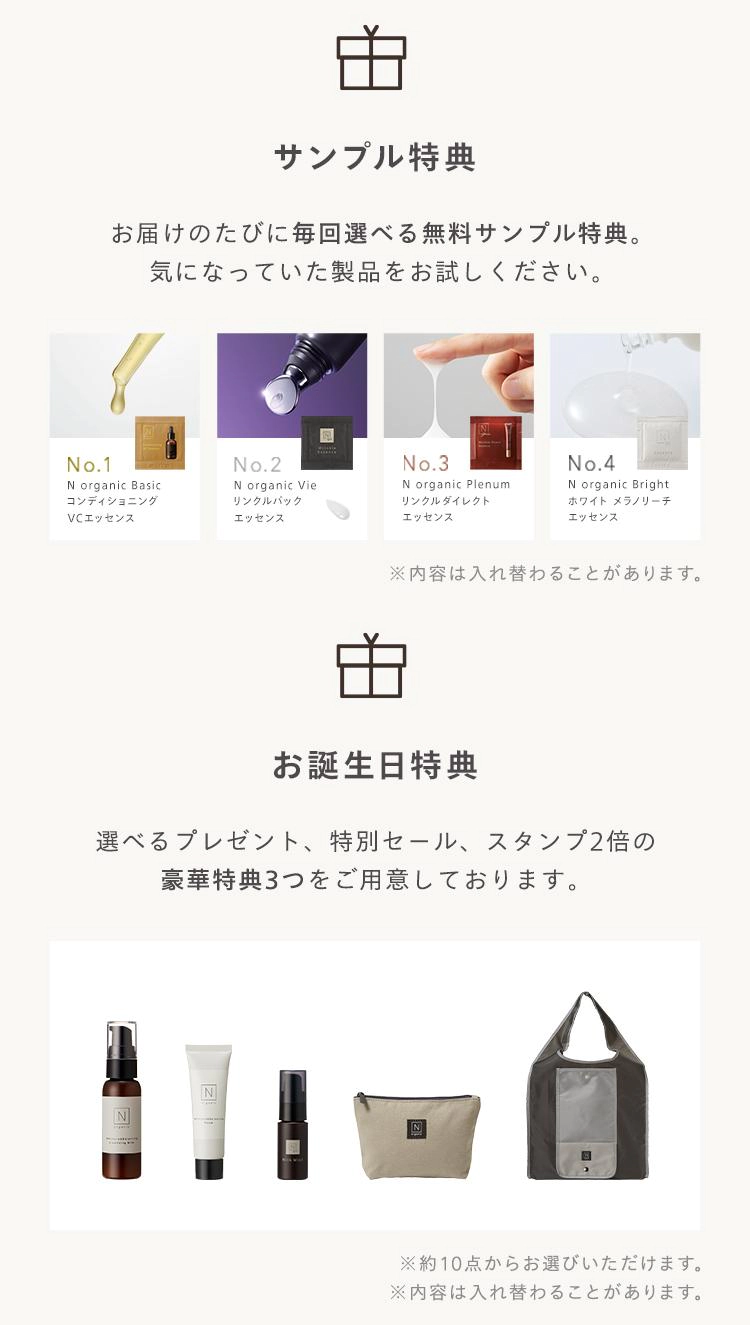 由
サンプル特典
お届けのたびに毎回選べる無料サンプル特典。
気になっていた製品をお試しください。
"
No.1
No.2
No.3
No.4
N organic Basic
コンディショニング
VCエッセンス
N organic Vie
リンクルバック
エッセンス
N organic Plenumi
リンクルダイレクト
エッセンス
N organic Bright
ホワイト メラノリーチ
エッセンス
※内容は入れ替わることがあります。
お誕生日特典
選べるプレゼント、 特別セール、スタンプ2倍の
豪華特典3つをご用意しております。
N
N
※約10点からお選びいただけます。
※内容は入れ替わることがあります。