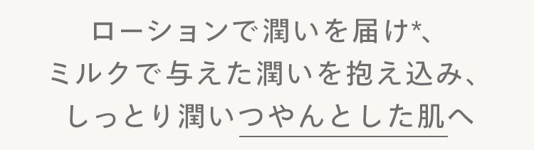ローションで潤いを届け *、
ミルクで与えた潤いを抱え込み、
しっとり潤いつやんとした肌へ