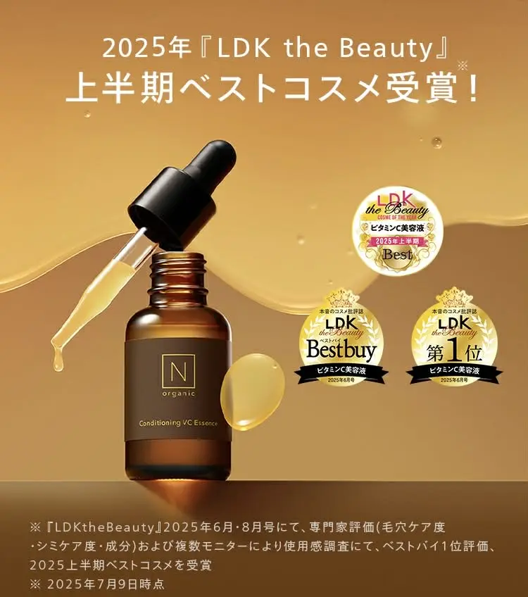2025年『LDK the Beauty』
※
上半期ベストコスメ受賞!
N
organic
Conditioning VC Essence
LDK
the Beauty
COSME OF THE YUG
ビタミンC美容液
2025年上半期
Best
本音のコスメ批評誌
LDK
the Beauty
Bestbuy
本音のコスメ誌
LDK
the Beauty
第 1 位
ビタミンC美容液
2025年6月号
ビタミンC美容液
2025年6月号
※『LDKthe Beauty』2025年6月・8月号にて、 専門家評価 (毛穴ケア度
・シミケア度・成分) および複数モニターにより使用感調査にて、 ベストバイ1位評価、
2025上半期ベストコスメを受賞
※2025年7月9日時点
