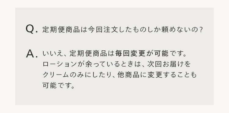 Q.定期便商品は今回注文したものしか頼めないの?
A. いいえ、定期便商品は毎回変更が可能です。
ローションが余っているときは、次回お届けを
クリームのみにしたり、他商品に変更することも
可能です。