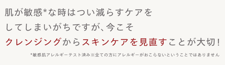 肌が敏感な時はつい減らすケアを
してしまいがちですが、 今こそ
クレンジングからスキンケアを見直すことが大切!
*敏感肌アレルギーテスト済み※全ての方にアレルギーがおこらないということではありません
