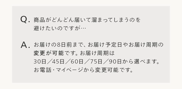 Q.商品がどんどん届いて溜まってしまうのを
避けたいのですが...
A. お届けの8日前まで、 お届け予定日やお届け周期の
変更が可能です。 お届け周期は
30日 / 45日 / 60日/75日 / 90日から選べます。
お電話・マイページから変更可能です。