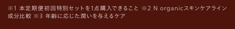 ※1 本定期便初回特別セットを1点購入できること ※2 N organicスキンケアライン
成分比較 ※3 年齢に応じた潤いを与えるケア