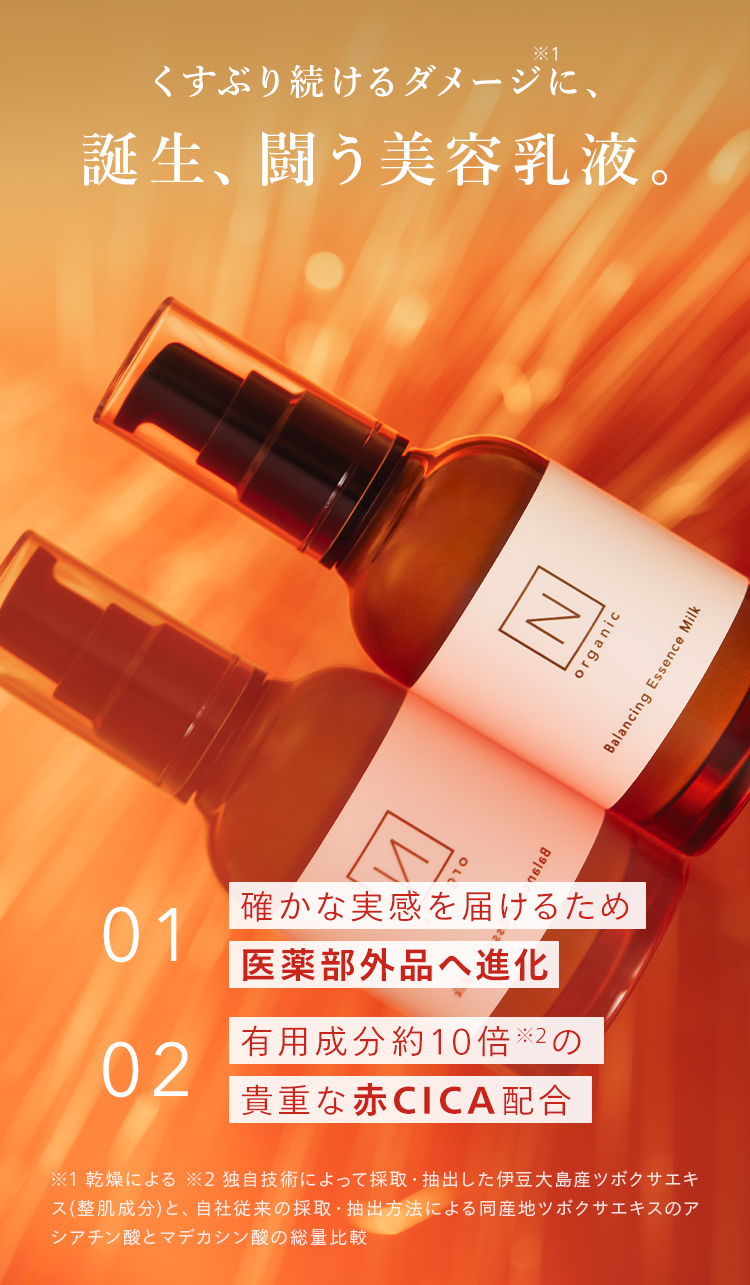 *1
くすぶり続けるダメージに、
誕生、闘う美容乳液。
16168
確かな実感を届けるため
01
医薬部外品へ進化
有用成分約10倍 ※2の
02
| 貴重な赤CICA配合
※1 乾燥による ※2 独自技術によって採取・抽出した伊豆大島産ツボクサエキ
ス (整肌成分)と、自社従来の採取・ 抽出方法による同産地ツボクサエキスのア
シアチン酸とマデカシン酸の総量比較
N
organic
Balancing Essence Milk