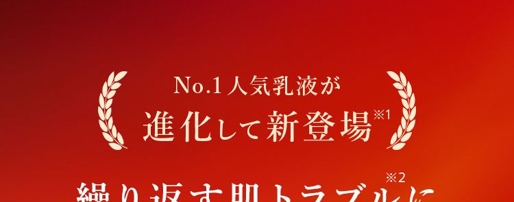 No.1人気乳液が
進化して新登場
繰り返す肌トラブルに
たった2本で即答