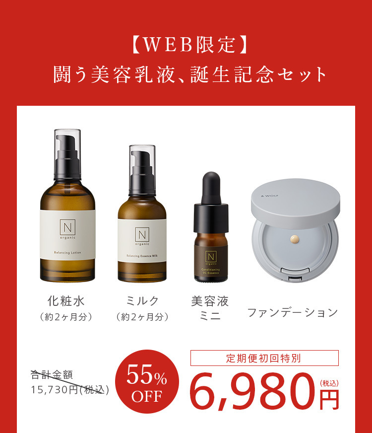 【WEB限定】
闘う美容乳液、誕生記念セット
N
organic
Balancing Lotion
N
organic
Balancing Essence Mi
N
Conditioning
VC Essence
& WOLF
化粧水
ミルク
美容液
(約2ヶ月分)
(約2ヶ月分)
ミニ
ファンデーション
合計金額
55%
15,730円 (税込)
OFF
定期便初回特別
(税込)
6,980 円