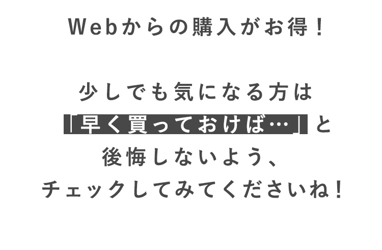 Webからの購入がお得！

少しでも気になる方は
「早く買っておけば…」と
後悔しないよう、
チェックしてみてくださいね！