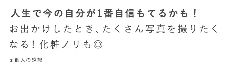 人生で今の自分が1番自信もてるかも！
すっぴんかわいい！翌朝感動※
お出かけしたとき、たくさん写真を撮りたく
なる！化粧ノリも◎
