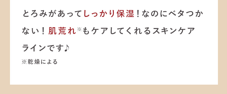 とろみがあってしっかり保湿！なのにベタつか
ない！肌荒れ※もケアしてくれるスキン
ケアラインです♪