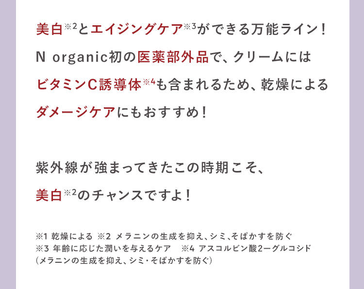 美白※2とエイジングケア※3ができる万能ライン！
N organic初の医薬部外品で、クリームには
ビタミンC※4成分も含まれるため、乾燥による
ダメージケアにもおすすめ！

紫外線が強まってきたこの時期こそ、
美白※2のチャンスですよ！