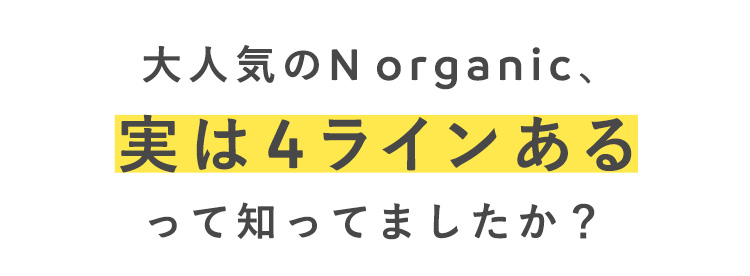 大人気のN organic、
実は4ラインある
って知ってましたか？